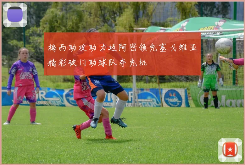梅西助攻助力迈阿密领先塞戈维亚精彩破门助球队夺先机