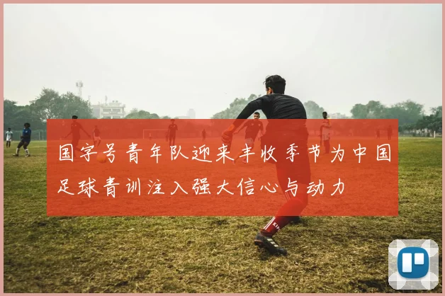 国字号青年队迎来丰收季节为中国足球青训注入强大信心与动力