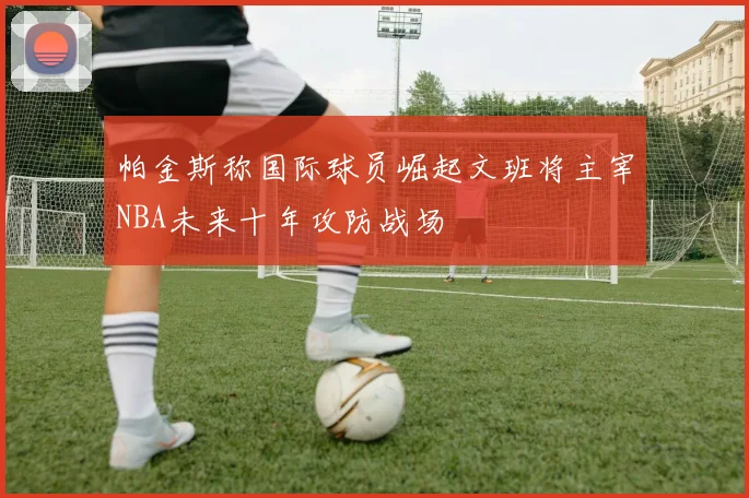 帕金斯称国际球员崛起文班将主宰NBA未来十年攻防战场