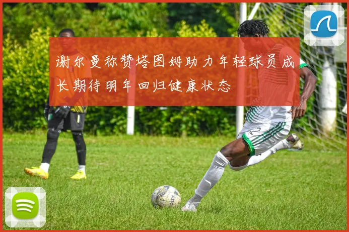 谢尔曼称赞塔图姆助力年轻球员成长期待明年回归健康状态
