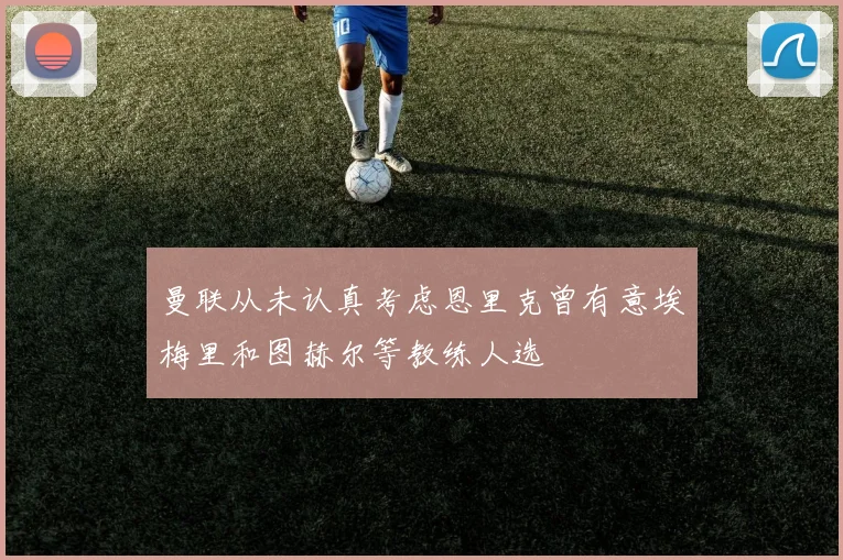 曼联从未认真考虑恩里克曾有意埃梅里和图赫尔等教练人选