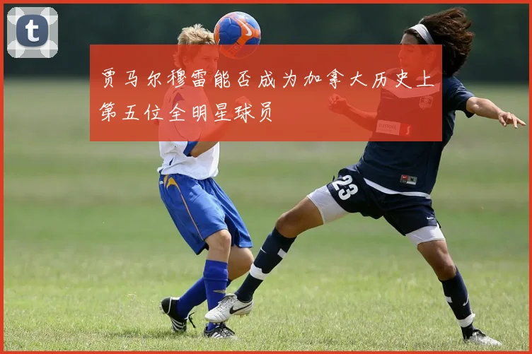 贾马尔穆雷能否成为加拿大历史上第五位全明星球员