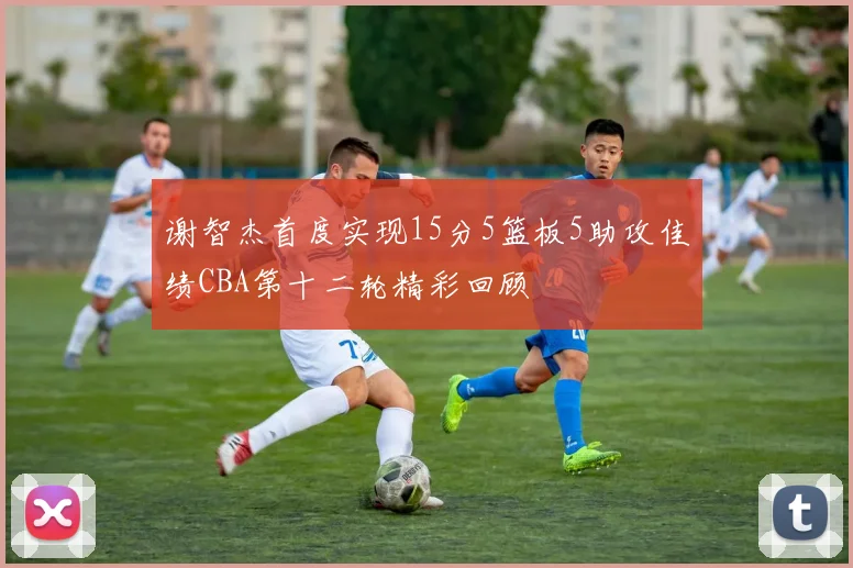 谢智杰首度实现15分5篮板5助攻佳绩CBA第十二轮精彩回顾