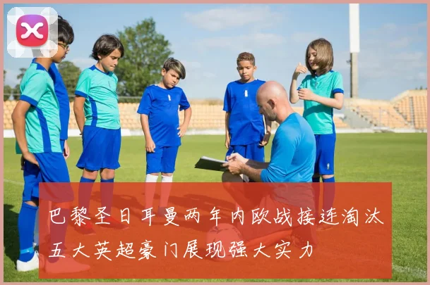 巴黎圣日耳曼两年内欧战接连淘汰五大英超豪门展现强大实力