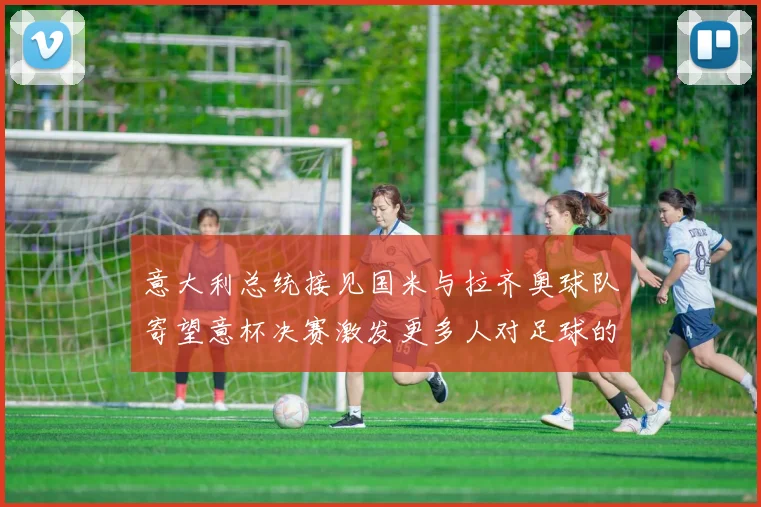 意大利总统接见国米与拉齐奥球队寄望意杯决赛激发更多人对足球的热爱