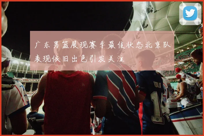 广东男篮展现赛季最佳状态北京队表现依旧出色引发关注