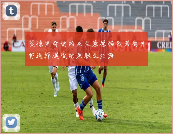 莫德里奇续约米兰意愿强烈若离开将选择退役结束职业生涯