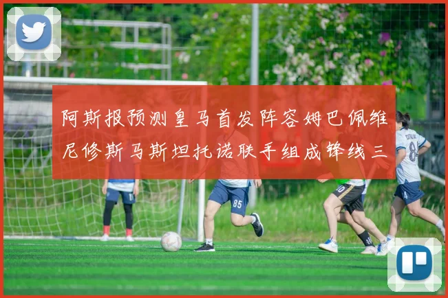 阿斯报预测皇马首发阵容姆巴佩维尼修斯马斯坦托诺联手组成锋线三叉戟