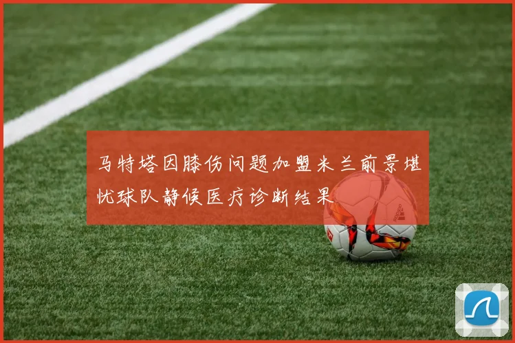 马特塔因膝伤问题加盟米兰前景堪忧球队静候医疗诊断结果