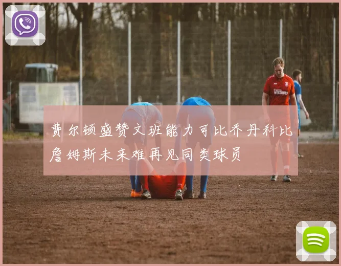 费尔顿盛赞文班能力可比乔丹科比詹姆斯未来难再见同类球员
