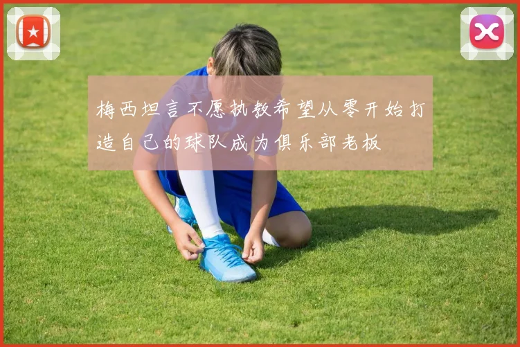 梅西坦言不愿执教希望从零开始打造自己的球队成为俱乐部老板