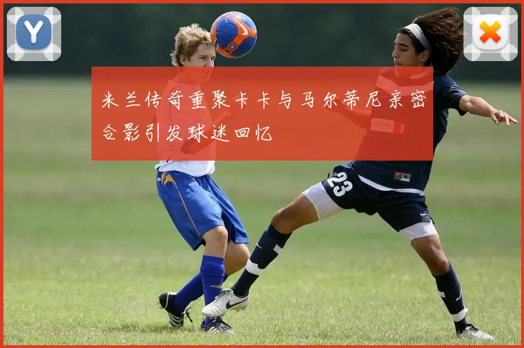 米兰传奇重聚卡卡与马尔蒂尼亲密合影引发球迷回忆