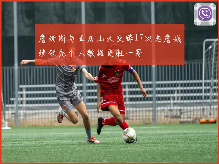 詹姆斯与亚历山大交锋17次老詹战绩领先个人数据更胜一筹