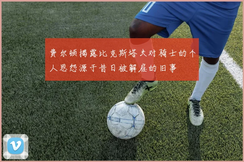 费尔顿揭露比克斯塔夫对骑士的个人恩怨源于昔日被解雇的旧事