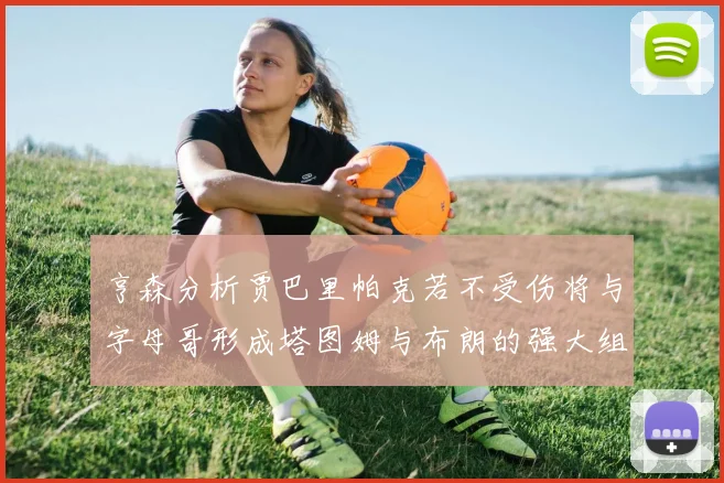 亨森分析贾巴里帕克若不受伤将与字母哥形成塔图姆与布朗的强大组合