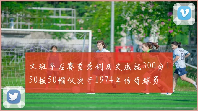 文班季后赛首秀创历史成就300分150板50帽仅次于1974年传奇球员