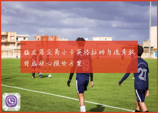 猛龙若交易小卡英格拉姆与选秀权将成核心报价方案