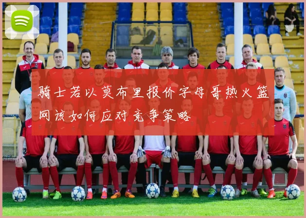 骑士若以莫布里报价字母哥热火篮网该如何应对竞争策略
