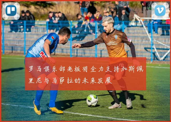 罗马俱乐部老板将全力支持加斯佩里尼与马萨拉的未来发展