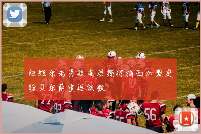 纽维尔老男孩高层期待梅西加盟更盼贝尔萨重返执教