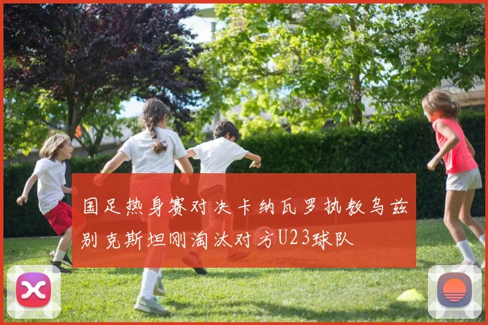国足热身赛对决卡纳瓦罗执教乌兹别克斯坦刚淘汰对方U23球队