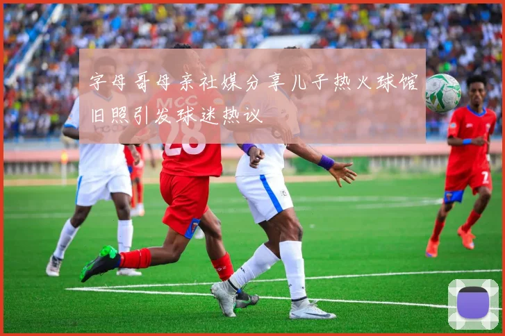 字母哥母亲社媒分享儿子热火球馆旧照引发球迷热议