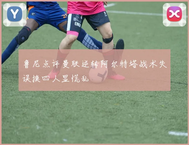 鲁尼点评曼联逆转阿尔特塔战术失误换四人显慌乱