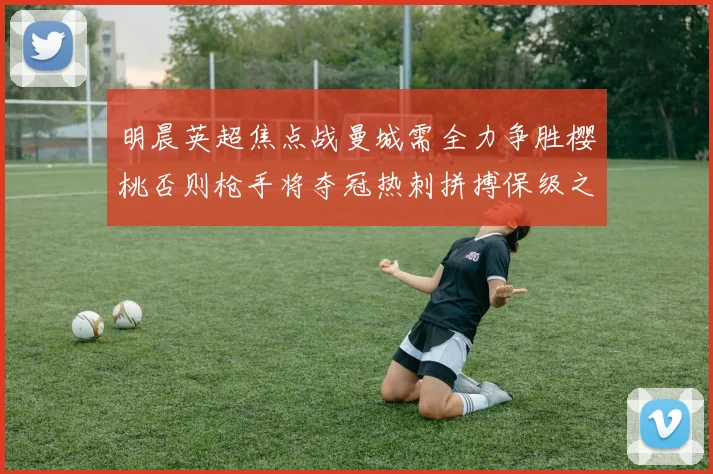 明晨英超焦点战曼城需全力争胜樱桃否则枪手将夺冠热刺拼搏保级之路