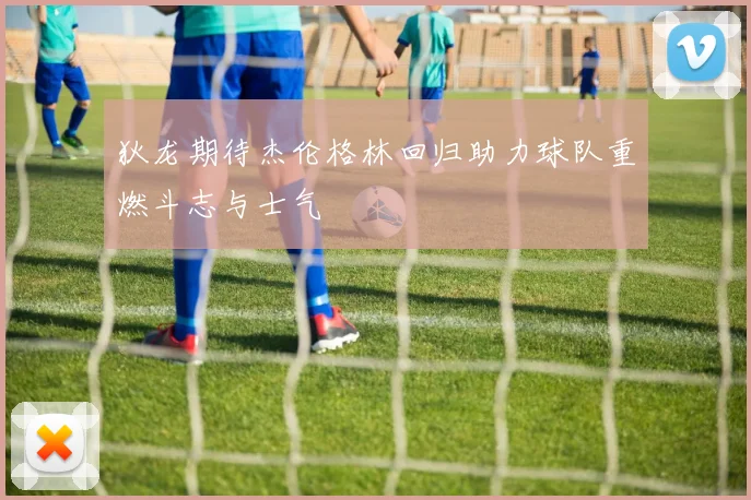 狄龙期待杰伦格林回归助力球队重燃斗志与士气
