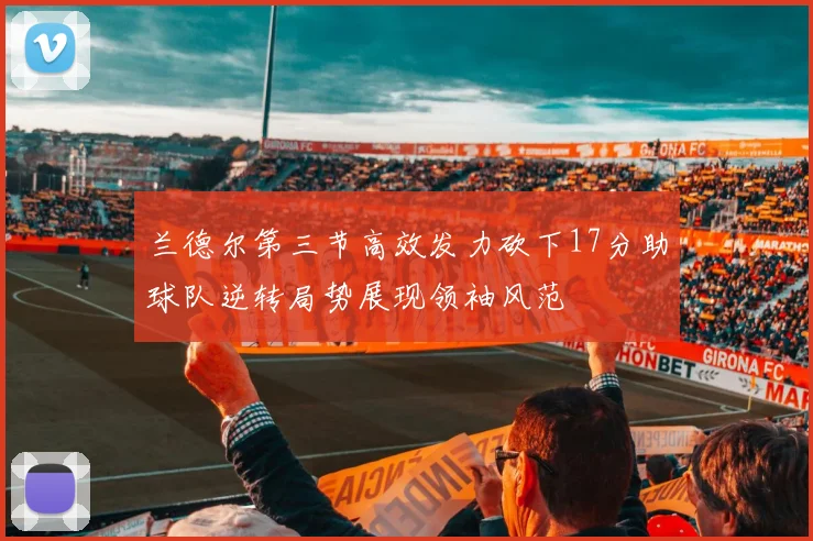 兰德尔第三节高效发力砍下17分助球队逆转局势展现领袖风范