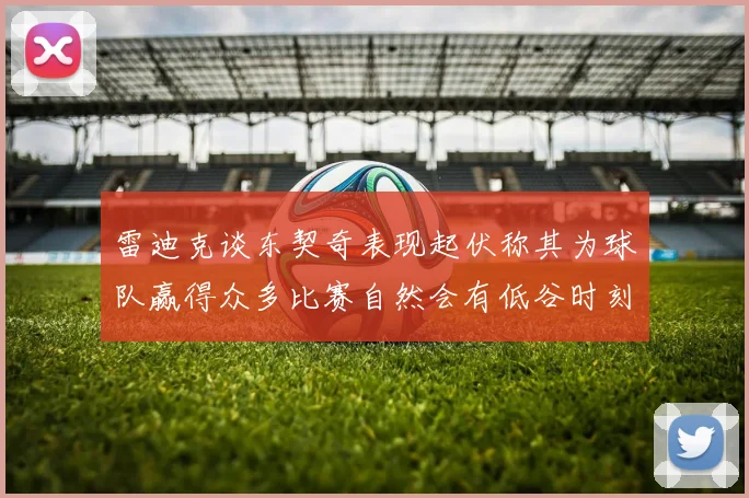 雷迪克谈东契奇表现起伏称其为球队赢得众多比赛自然会有低谷时刻
